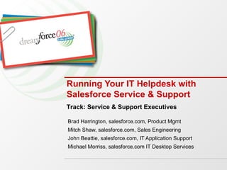 Running Your IT Helpdesk with Salesforce Service & Support Brad Harrington, salesforce.com, Product Mgmt Mitch Shaw, salesforce.com, Sales Engineering John Beattie, salesforce.com, IT Application Support Michael Morriss, salesforce.com IT Desktop Services Track: Service & Support Executives 