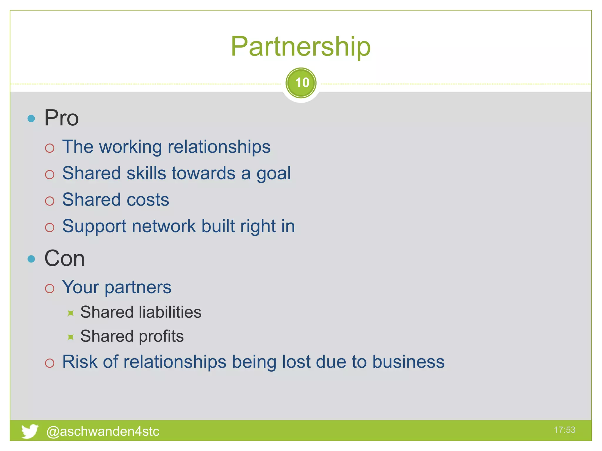 Partnership
17:53@aschwanden4stc
10
 Pro
 The working relationships
 Shared skills towards a goal
 Shared costs
 Support network built right in
 Con
 Your partners
 Shared liabilities
 Shared profits
 Risk of relationships being lost due to business
 