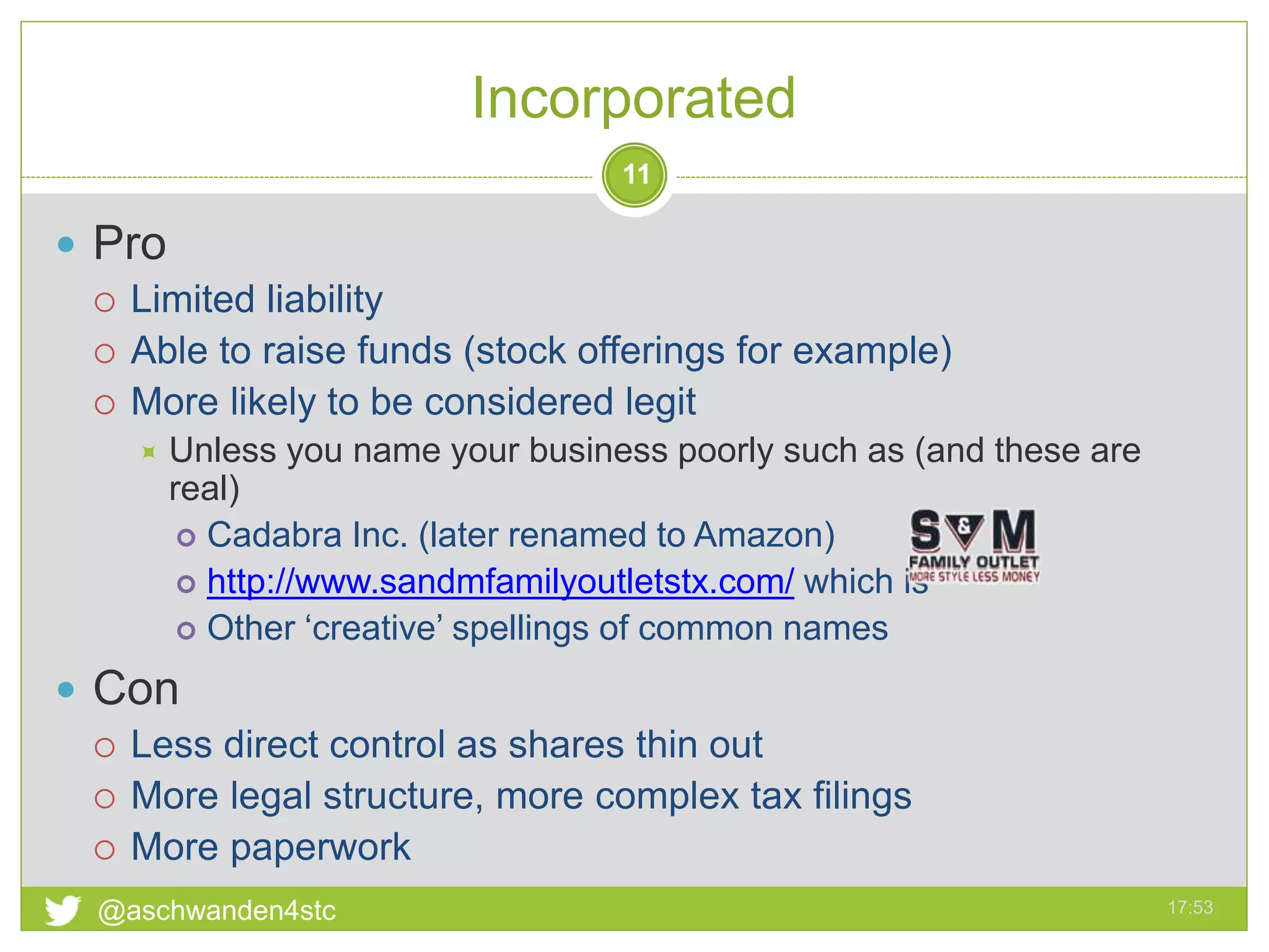 Incorporated
17:53@aschwanden4stc
11
 Pro
 Limited liability
 Able to raise funds (stock offerings for example)
 More likely to be considered legit
 Unless you name your business poorly such as (and these are
real)
 Cadabra Inc. (later renamed to Amazon)
 http://www.sandmfamilyoutletstx.com/ which is
 Other ‘creative’ spellings of common names
 Con
 Less direct control as shares thin out
 More legal structure, more complex tax filings
 More paperwork
 