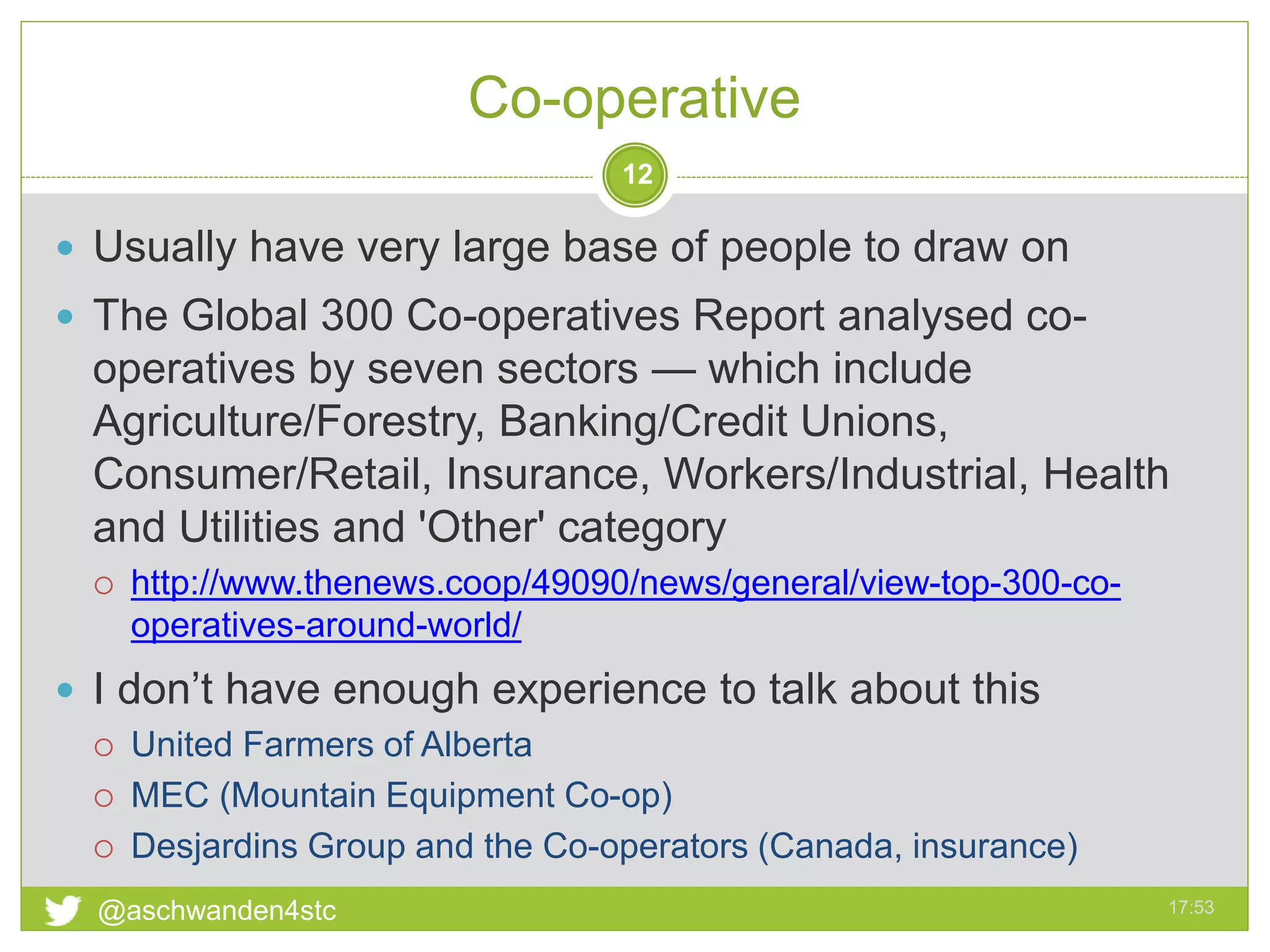 Co-operative
17:53@aschwanden4stc
12
 Usually have very large base of people to draw on
 The Global 300 Co-operatives Report analysed co-
operatives by seven sectors — which include
Agriculture/Forestry, Banking/Credit Unions,
Consumer/Retail, Insurance, Workers/Industrial, Health
and Utilities and 'Other' category
 http://www.thenews.coop/49090/news/general/view-top-300-co-
operatives-around-world/
 I don’t have enough experience to talk about this
 United Farmers of Alberta
 MEC (Mountain Equipment Co-op)
 Desjardins Group and the Co-operators (Canada, insurance)
 