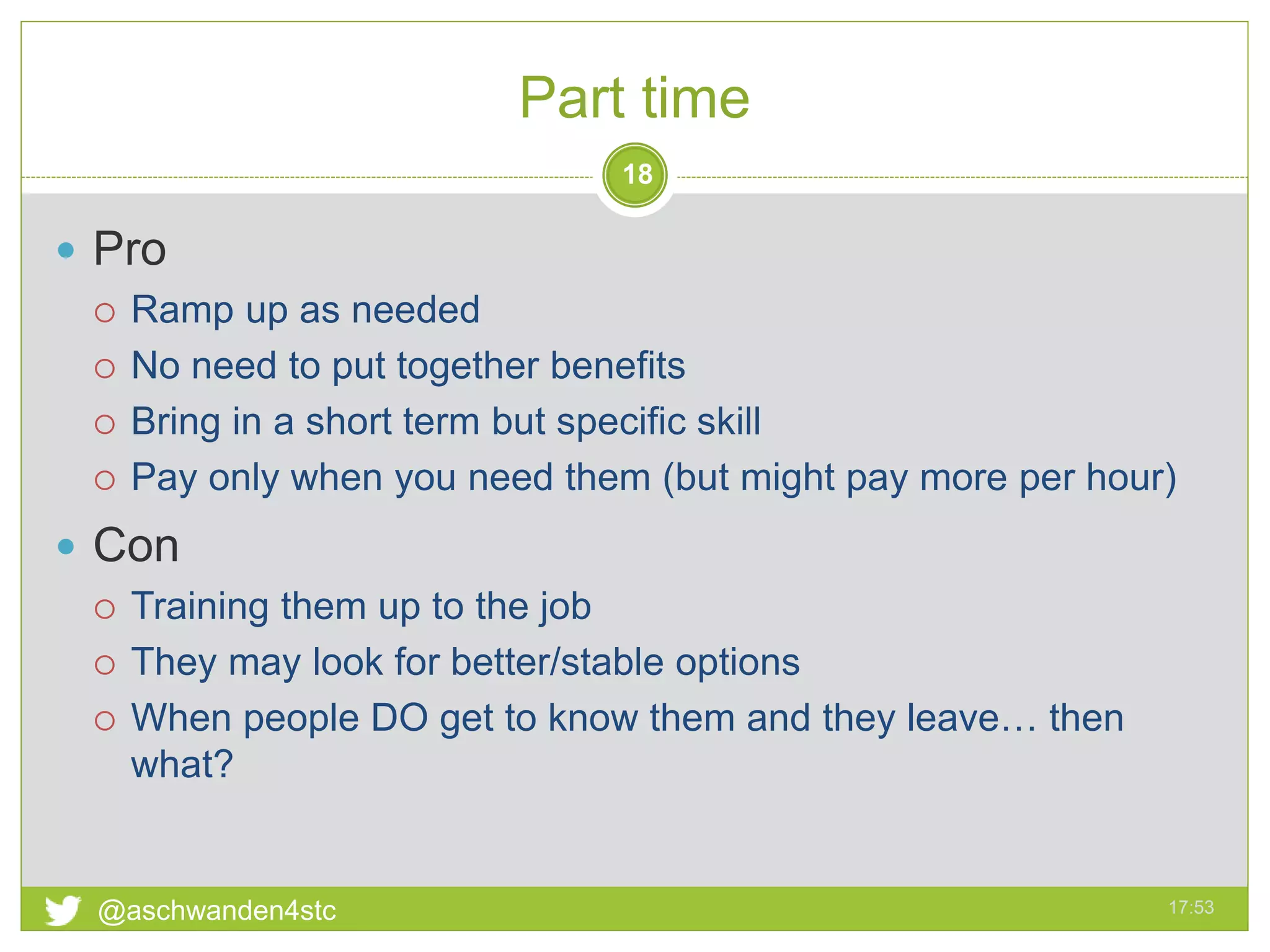 Part time
17:53@aschwanden4stc
18
 Pro
 Ramp up as needed
 No need to put together benefits
 Bring in a short term but specific skill
 Pay only when you need them (but might pay more per hour)
 Con
 Training them up to the job
 They may look for better/stable options
 When people DO get to know them and they leave… then
what?
 