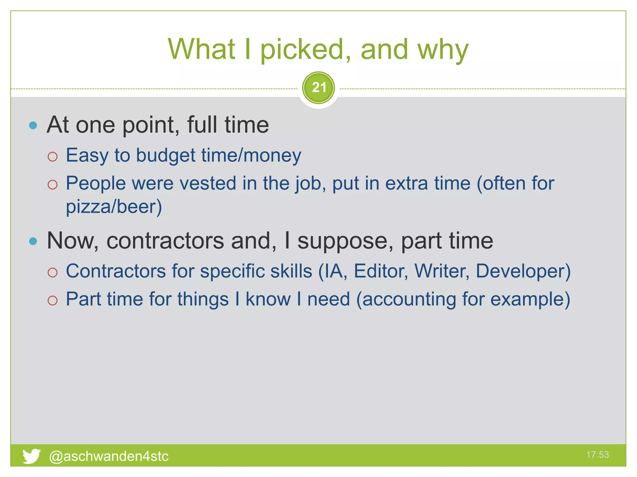 What I picked, and why
17:53@aschwanden4stc
21
 At one point, full time
 Easy to budget time/money
 People were vested in the job, put in extra time (often for
pizza/beer)
 Now, contractors and, I suppose, part time
 Contractors for specific skills (IA, Editor, Writer, Developer)
 Part time for things I know I need (accounting for example)
 