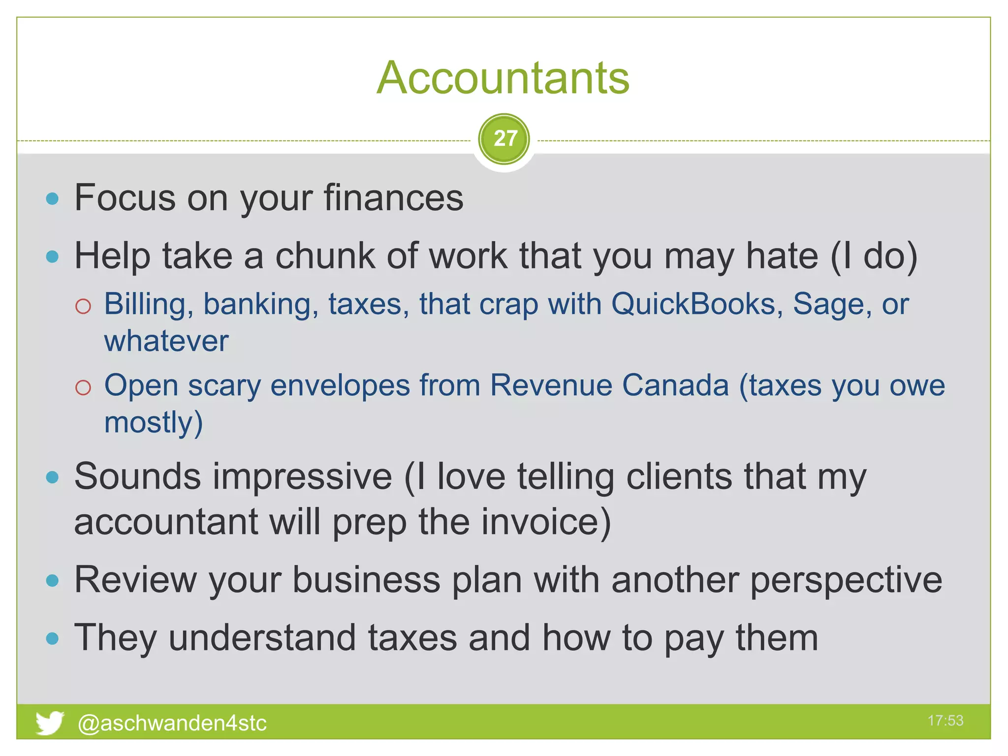 Accountants
17:53@aschwanden4stc
27
 Focus on your finances
 Help take a chunk of work that you may hate (I do)
 Billing, banking, taxes, that crap with QuickBooks, Sage, or
whatever
 Open scary envelopes from Revenue Canada (taxes you owe
mostly)
 Sounds impressive (I love telling clients that my
accountant will prep the invoice)
 Review your business plan with another perspective
 They understand taxes and how to pay them
 