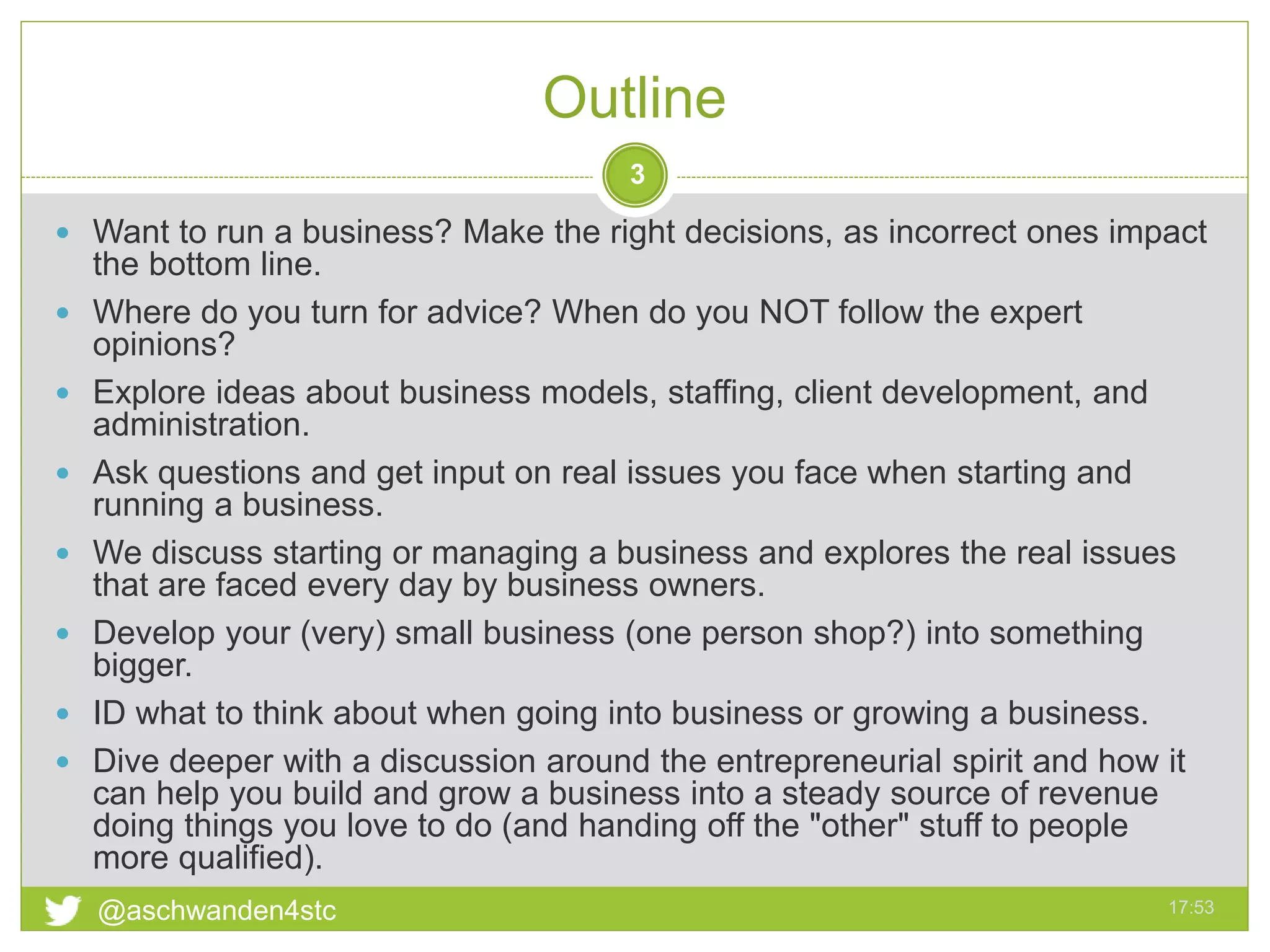Outline
17:53@aschwanden4stc
3
 Want to run a business? Make the right decisions, as incorrect ones impact
the bottom line.
 Where do you turn for advice? When do you NOT follow the expert
opinions?
 Explore ideas about business models, staffing, client development, and
administration.
 Ask questions and get input on real issues you face when starting and
running a business.
 We discuss starting or managing a business and explores the real issues
that are faced every day by business owners.
 Develop your (very) small business (one person shop?) into something
bigger.
 ID what to think about when going into business or growing a business.
 Dive deeper with a discussion around the entrepreneurial spirit and how it
can help you build and grow a business into a steady source of revenue
doing things you love to do (and handing off the "other" stuff to people
more qualified).
 