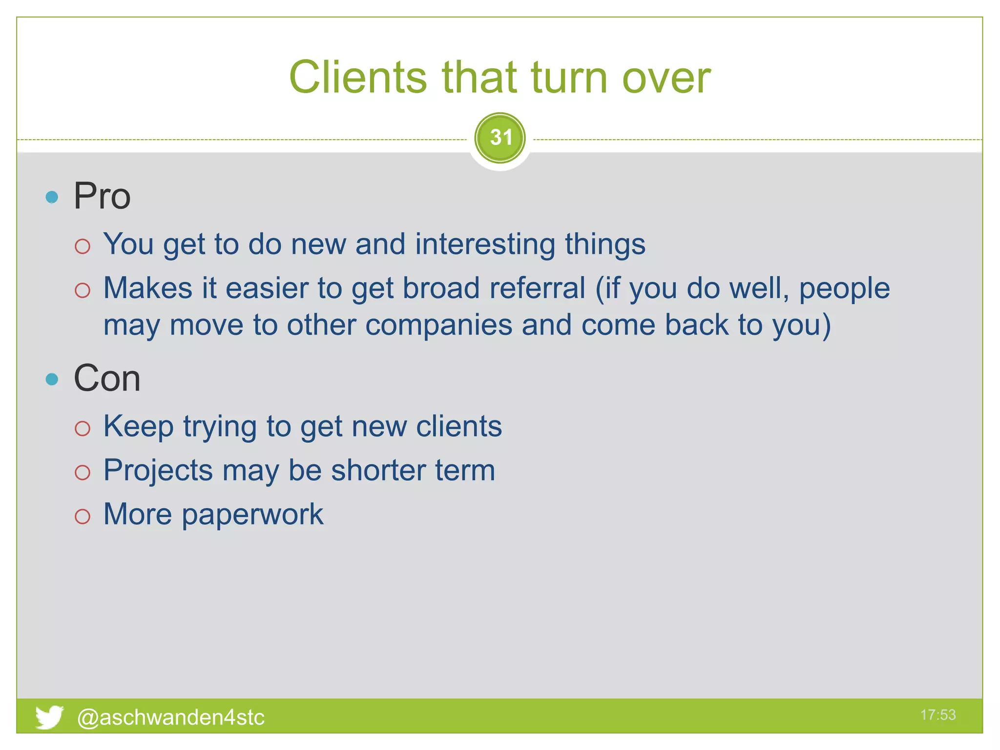Clients that turn over
17:53@aschwanden4stc
31
 Pro
 You get to do new and interesting things
 Makes it easier to get broad referral (if you do well, people
may move to other companies and come back to you)
 Con
 Keep trying to get new clients
 Projects may be shorter term
 More paperwork
 