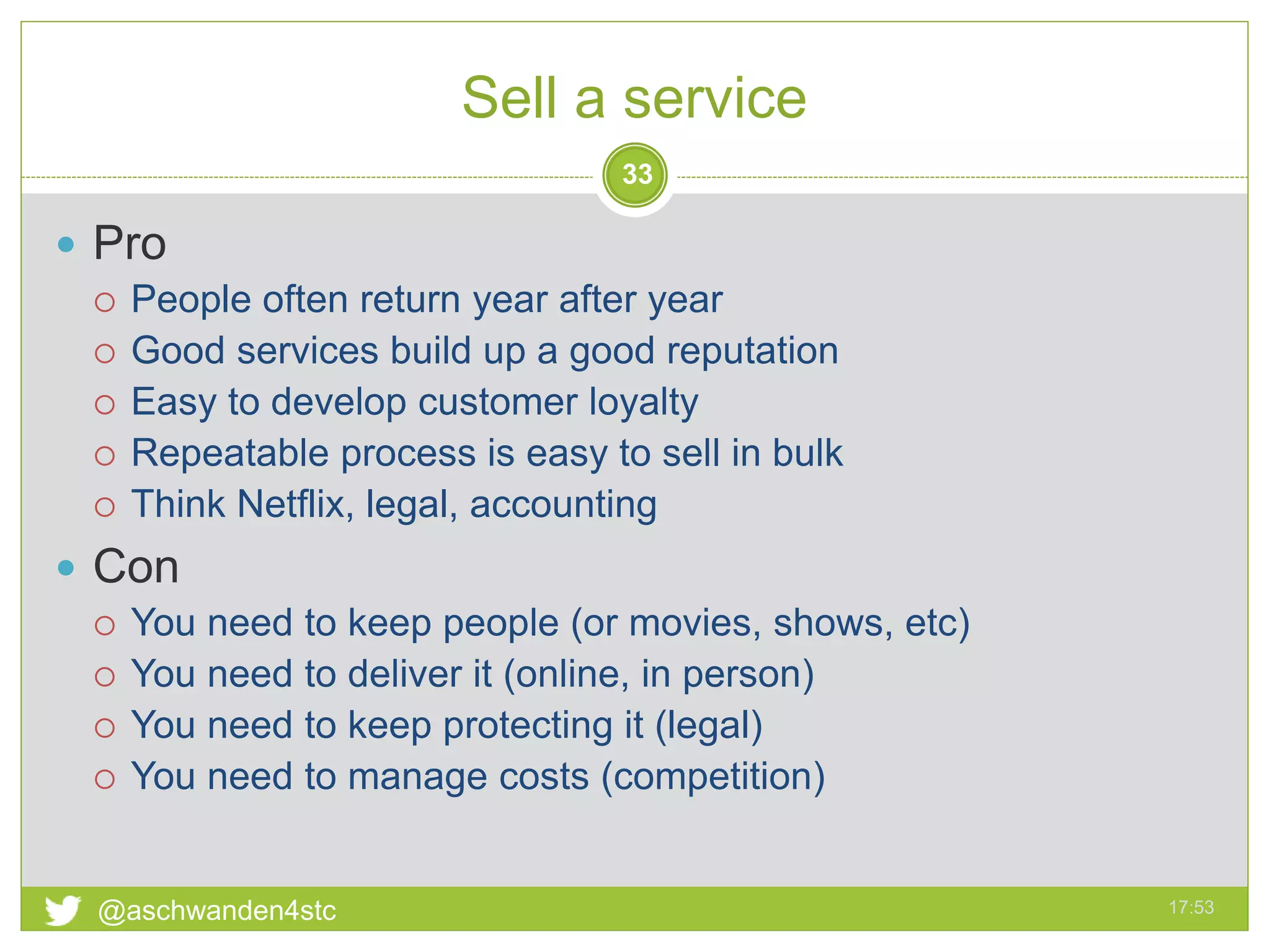 Sell a service
17:53@aschwanden4stc
33
 Pro
 People often return year after year
 Good services build up a good reputation
 Easy to develop customer loyalty
 Repeatable process is easy to sell in bulk
 Think Netflix, legal, accounting
 Con
 You need to keep people (or movies, shows, etc)
 You need to deliver it (online, in person)
 You need to keep protecting it (legal)
 You need to manage costs (competition)
 