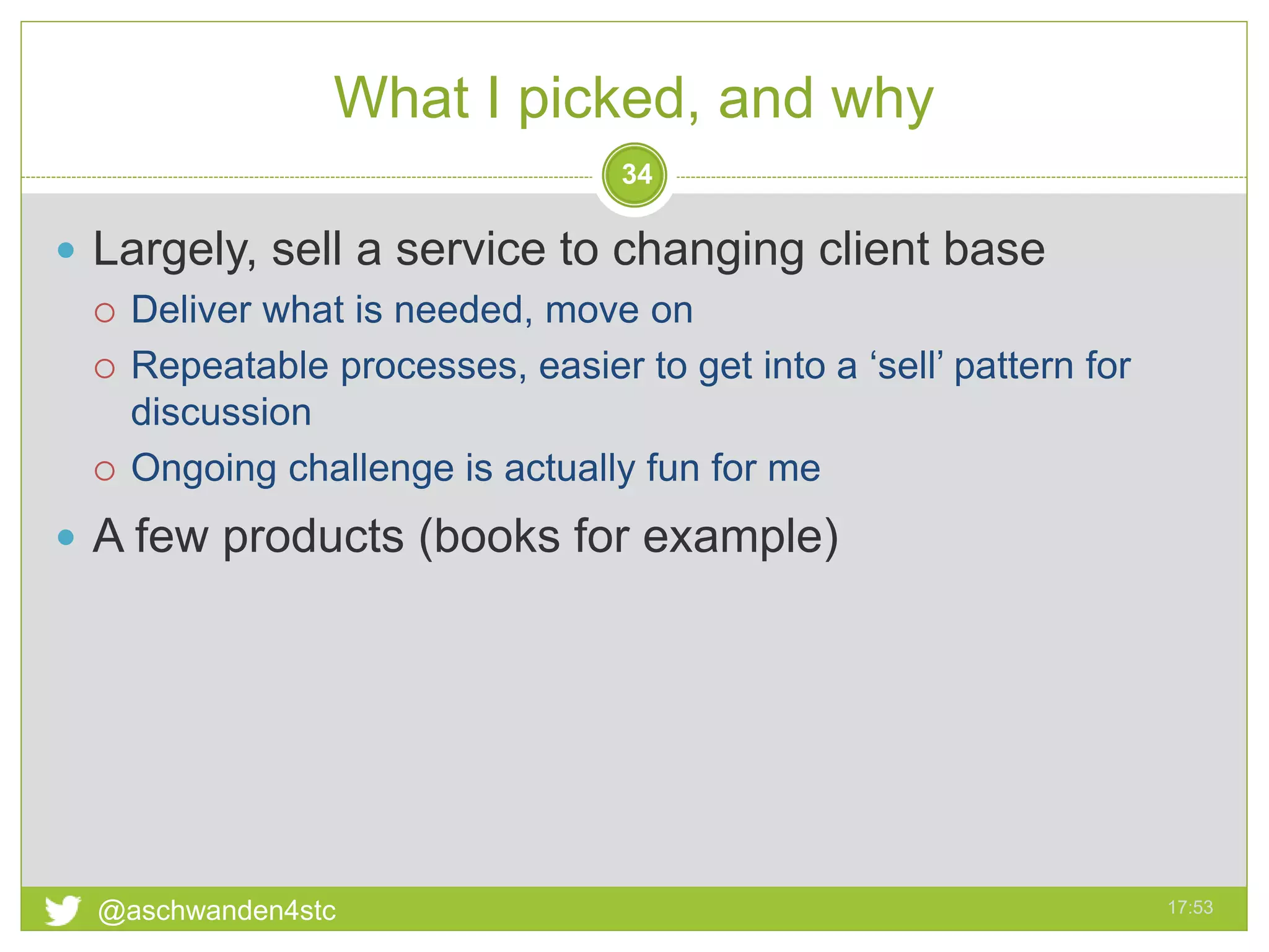 What I picked, and why
17:53@aschwanden4stc
34
 Largely, sell a service to changing client base
 Deliver what is needed, move on
 Repeatable processes, easier to get into a ‘sell’ pattern for
discussion
 Ongoing challenge is actually fun for me
 A few products (books for example)
 