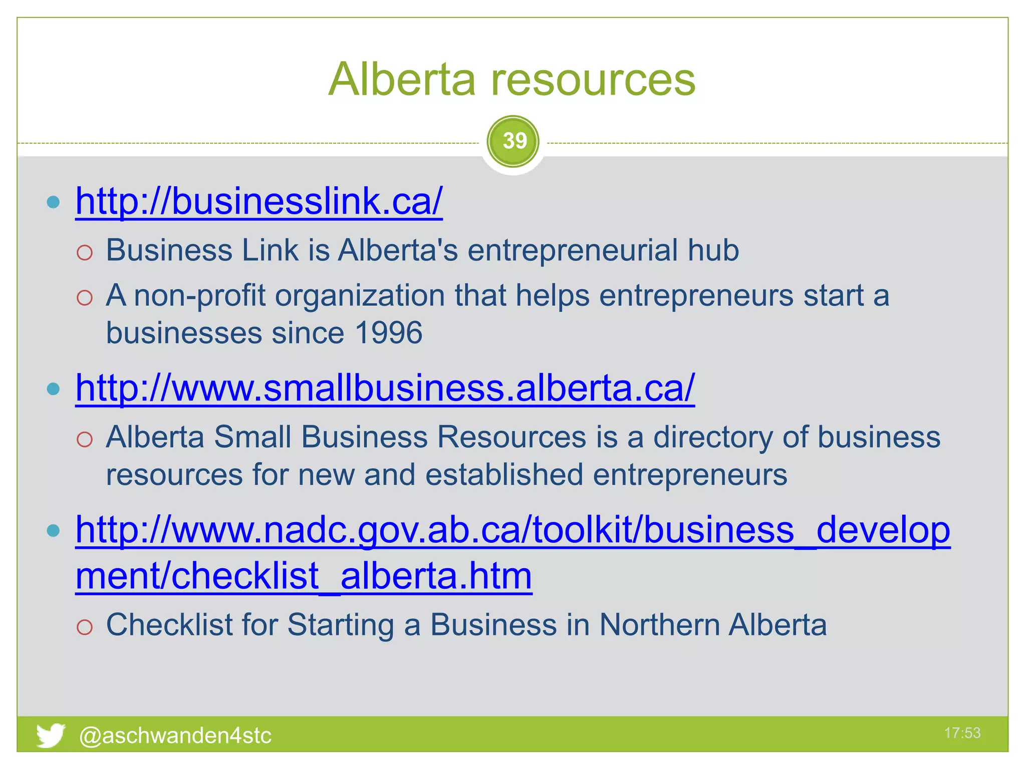 Alberta resources
17:53@aschwanden4stc
39
 http://businesslink.ca/
 Business Link is Alberta's entrepreneurial hub
 A non-profit organization that helps entrepreneurs start a
businesses since 1996
 http://www.smallbusiness.alberta.ca/
 Alberta Small Business Resources is a directory of business
resources for new and established entrepreneurs
 http://www.nadc.gov.ab.ca/toolkit/business_develop
ment/checklist_alberta.htm
 Checklist for Starting a Business in Northern Alberta
 
