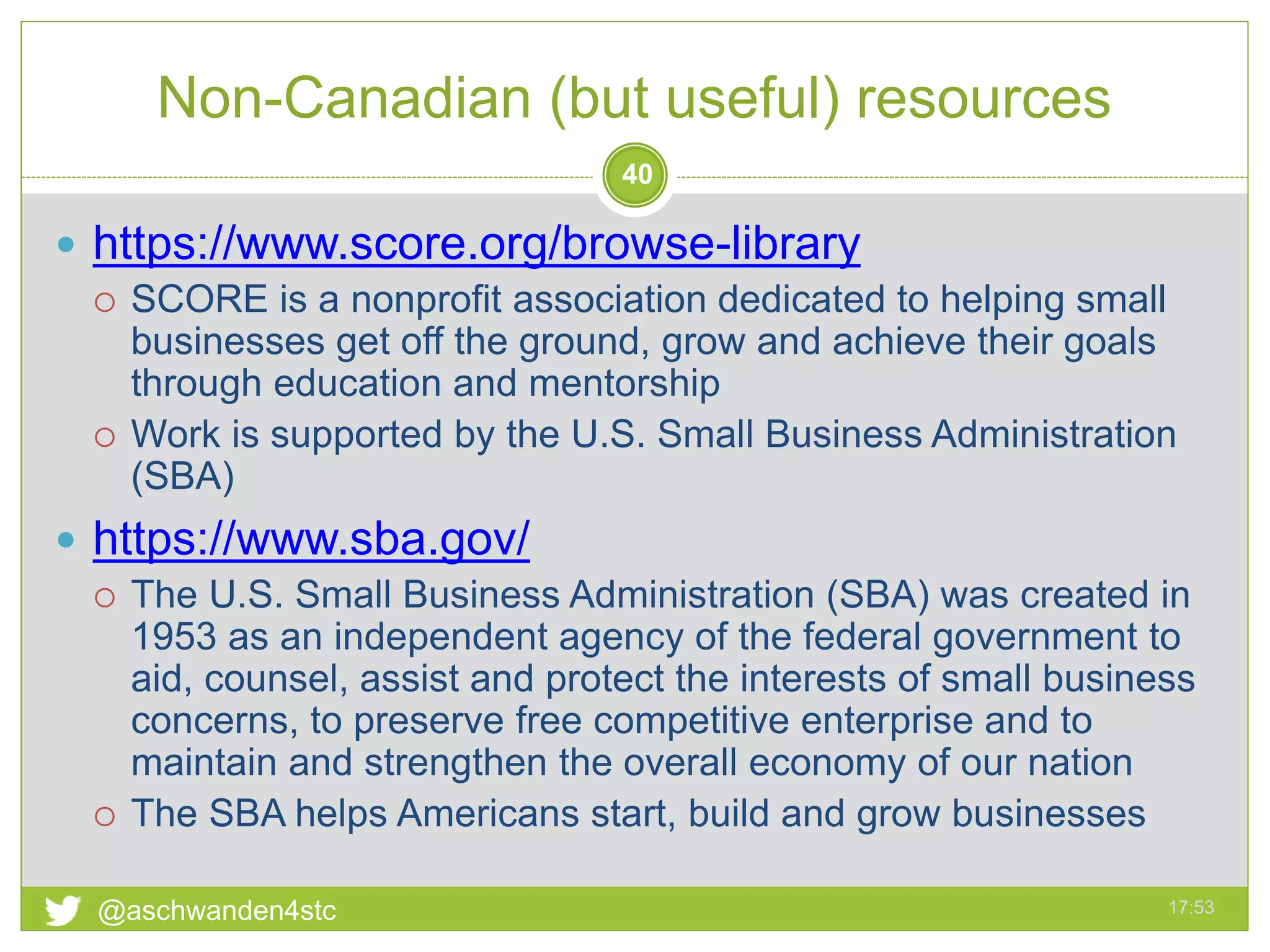 Non-Canadian (but useful) resources
17:53@aschwanden4stc
40
 https://www.score.org/browse-library
 SCORE is a nonprofit association dedicated to helping small
businesses get off the ground, grow and achieve their goals
through education and mentorship
 Work is supported by the U.S. Small Business Administration
(SBA)
 https://www.sba.gov/
 The U.S. Small Business Administration (SBA) was created in
1953 as an independent agency of the federal government to
aid, counsel, assist and protect the interests of small business
concerns, to preserve free competitive enterprise and to
maintain and strengthen the overall economy of our nation
 The SBA helps Americans start, build and grow businesses
 