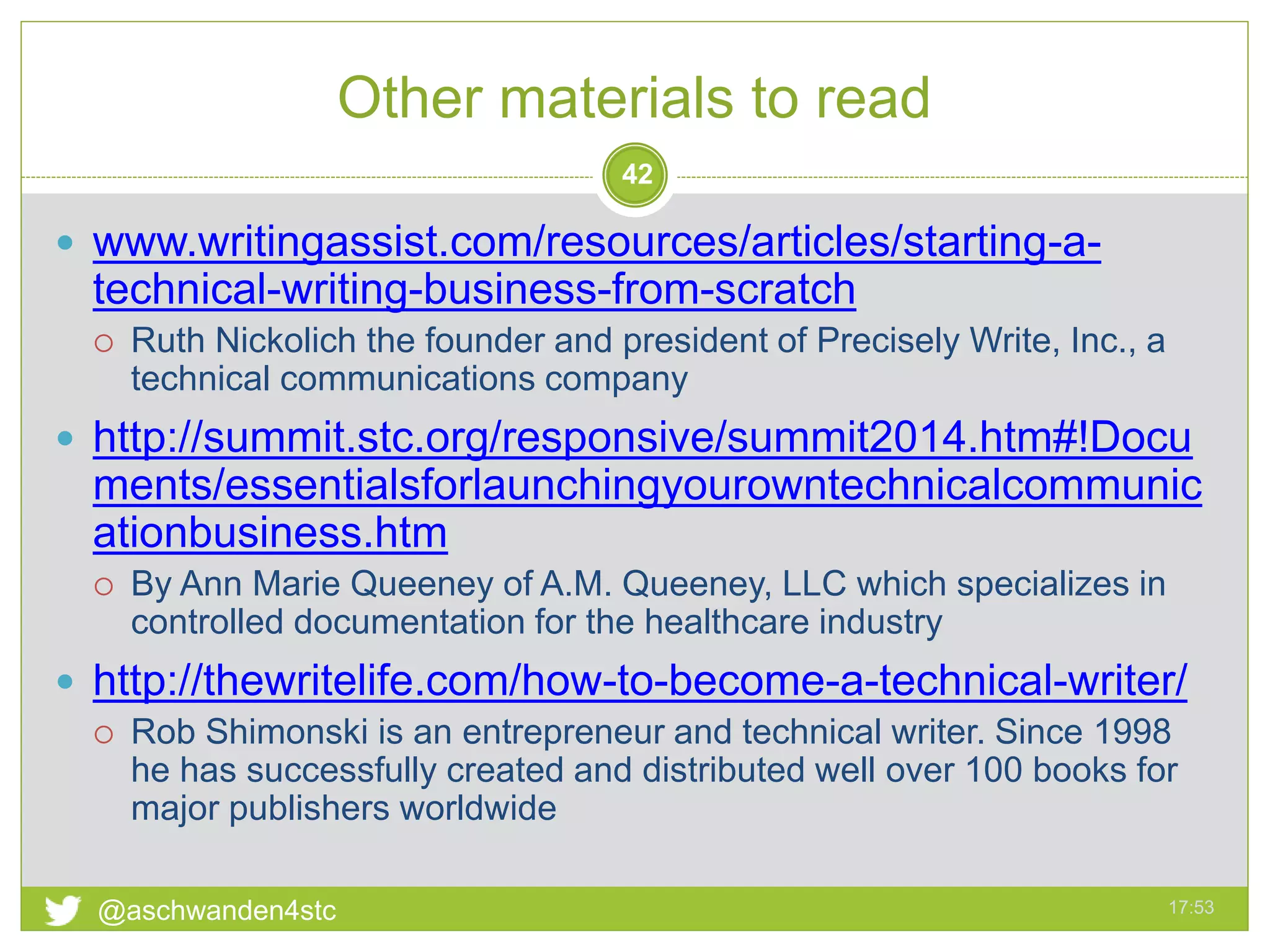 Other materials to read
17:53@aschwanden4stc
42
 www.writingassist.com/resources/articles/starting-a-
technical-writing-business-from-scratch
 Ruth Nickolich the founder and president of Precisely Write, Inc., a
technical communications company
 http://summit.stc.org/responsive/summit2014.htm#!Docu
ments/essentialsforlaunchingyourowntechnicalcommunic
ationbusiness.htm
 By Ann Marie Queeney of A.M. Queeney, LLC which specializes in
controlled documentation for the healthcare industry
 http://thewritelife.com/how-to-become-a-technical-writer/
 Rob Shimonski is an entrepreneur and technical writer. Since 1998
he has successfully created and distributed well over 100 books for
major publishers worldwide
 