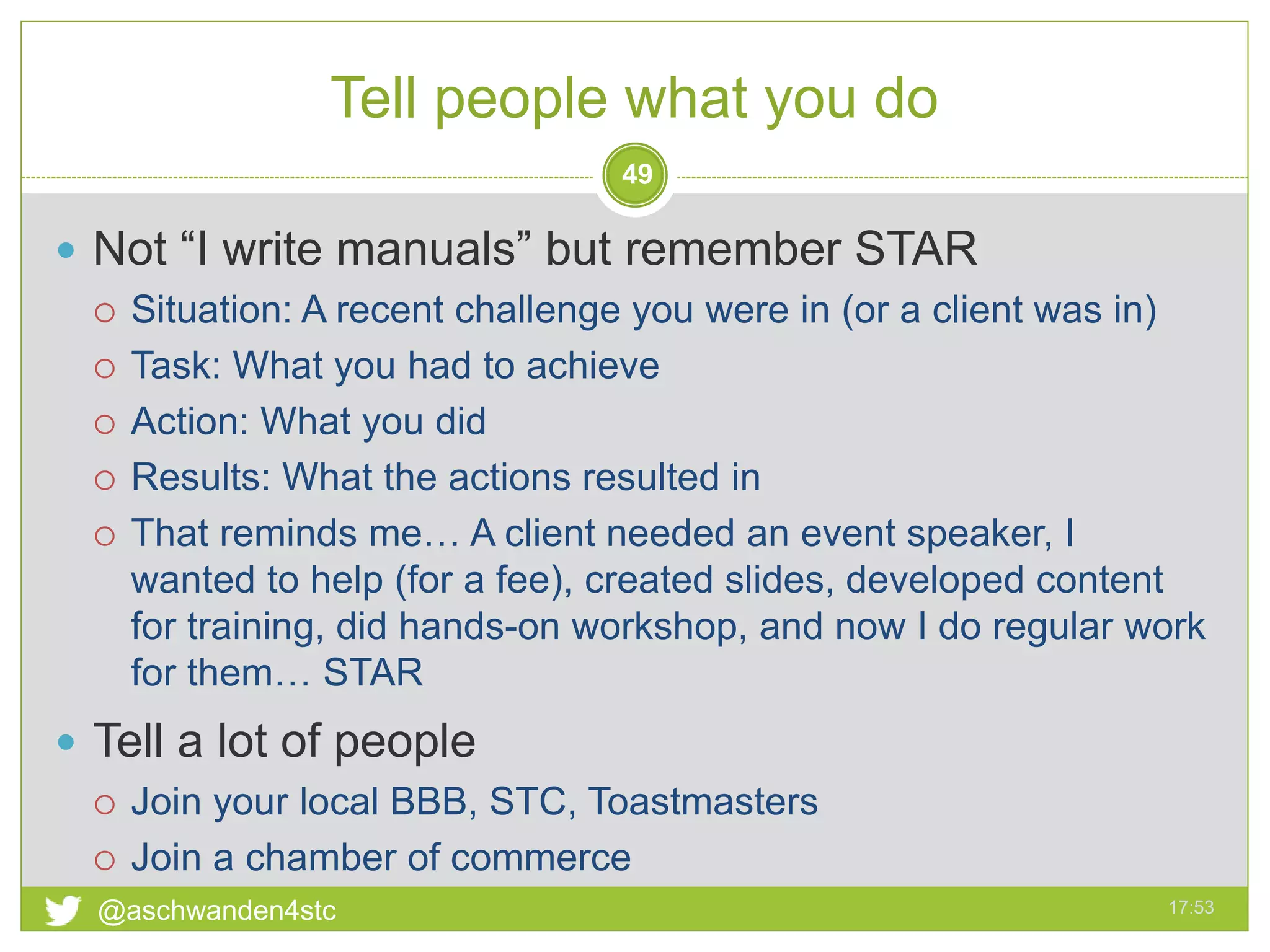 Tell people what you do
17:53@aschwanden4stc
49
 Not “I write manuals” but remember STAR
 Situation: A recent challenge you were in (or a client was in)
 Task: What you had to achieve
 Action: What you did
 Results: What the actions resulted in
 That reminds me… A client needed an event speaker, I
wanted to help (for a fee), created slides, developed content
for training, did hands-on workshop, and now I do regular work
for them… STAR
 Tell a lot of people
 Join your local BBB, STC, Toastmasters
 Join a chamber of commerce
 