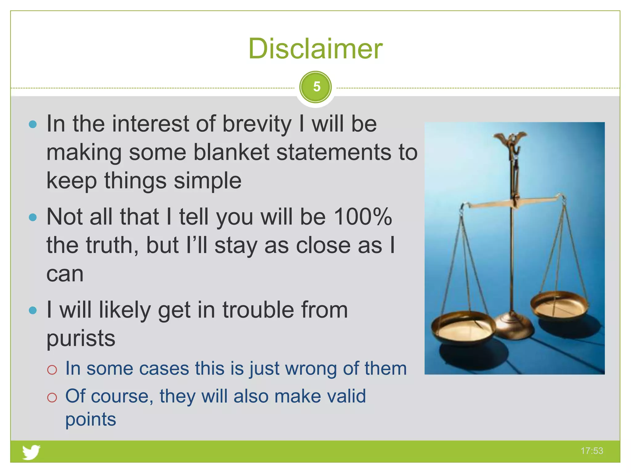 Disclaimer
17:53
5
 In the interest of brevity I will be
making some blanket statements to
keep things simple
 Not all that I tell you will be 100%
the truth, but I’ll stay as close as I
can
 I will likely get in trouble from
purists
 In some cases this is just wrong of them
 Of course, they will also make valid
points
 