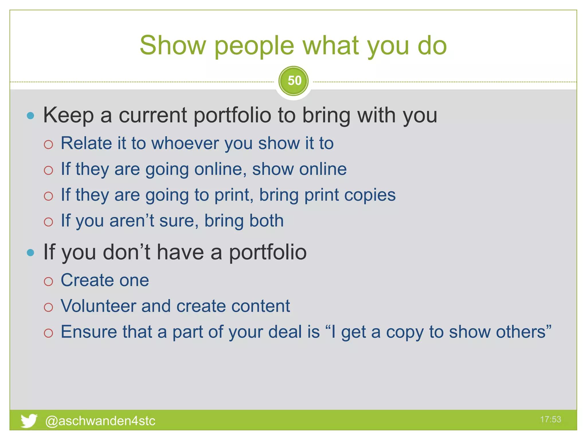 Show people what you do
17:53@aschwanden4stc
50
 Keep a current portfolio to bring with you
 Relate it to whoever you show it to
 If they are going online, show online
 If they are going to print, bring print copies
 If you aren’t sure, bring both
 If you don’t have a portfolio
 Create one
 Volunteer and create content
 Ensure that a part of your deal is “I get a copy to show others”
 