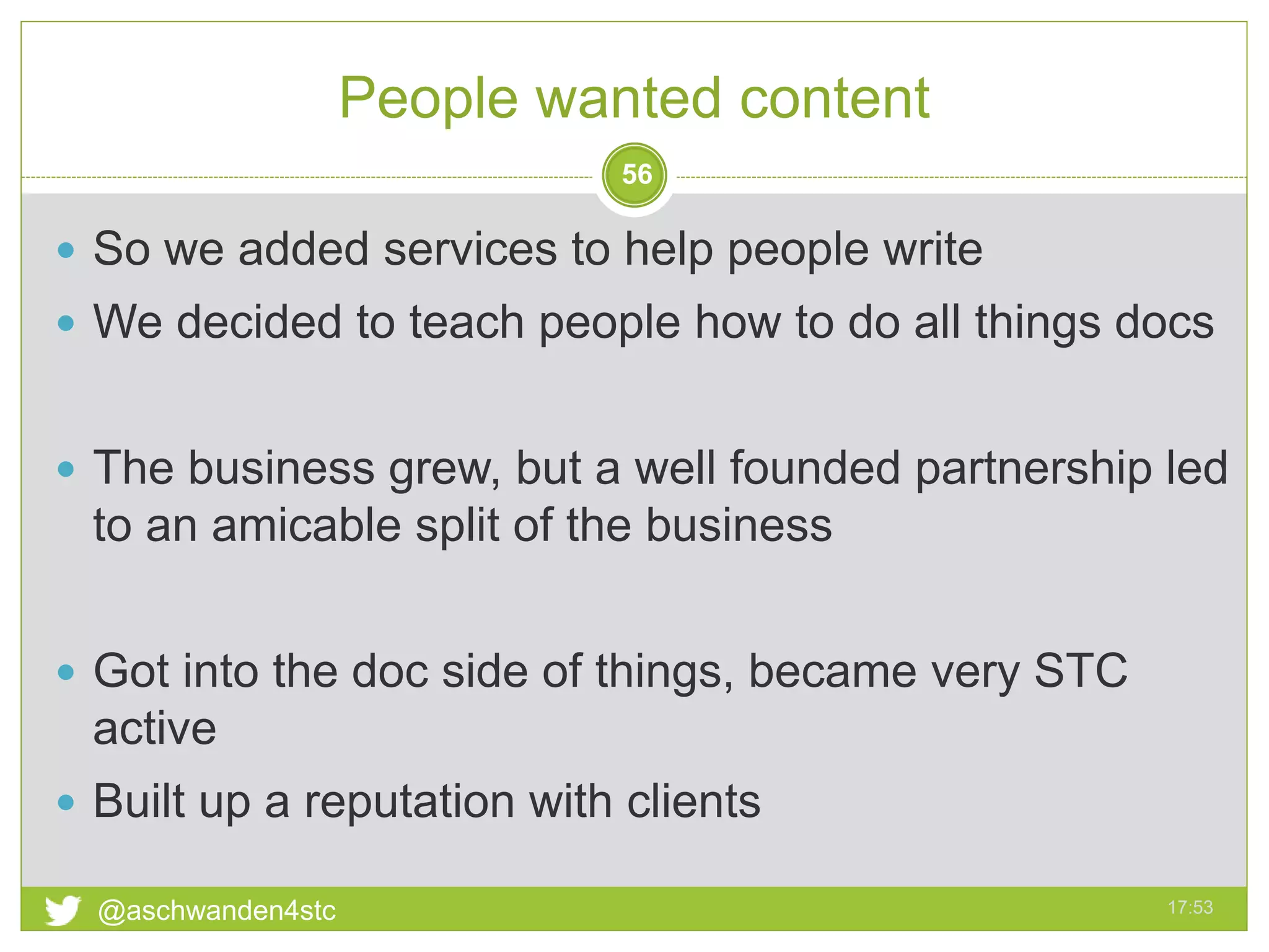 People wanted content
17:53@aschwanden4stc
56
 So we added services to help people write
 We decided to teach people how to do all things docs
 The business grew, but a well founded partnership led
to an amicable split of the business
 Got into the doc side of things, became very STC
active
 Built up a reputation with clients
 