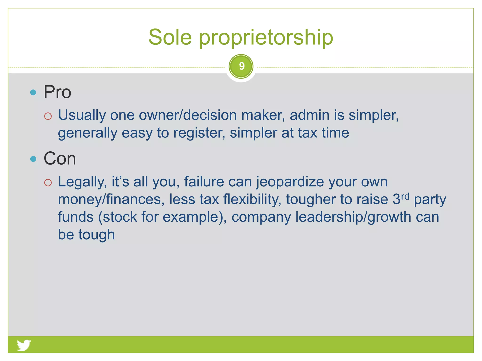  Pro
 Usually one owner/decision maker, admin is simpler,
generally easy to register, simpler at tax time
 Con
 Legally, it’s all you, failure can jeopardize your own
money/finances, less tax flexibility, tougher to raise 3rd party
funds (stock for example), company leadership/growth can
be tough
Sole proprietorship
9
 