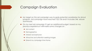 Campaign Evaluation
´ My target on this ad campaign was to grab potential candidates for dmnd
program. Ad campaign have reached 123,136 and it includes 546 ebook
downloads.
´ On my next ad campaign if I get an additional budget, based on my
previous experience I will make some changes on ,
´ Ad content
´ Demographics
´ Interest and behavior
´ Attractive and attention seeking images
´ Extend my campaign time frame
 