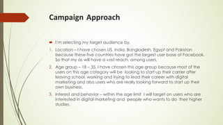 Campaign Approach
´ I’m selecting my target audience by,
1. Location – I have chosen US, India, Bangladesh, Egypt and Pakistan
because these five countries have got the largest user base of Facebook.
So that my as will have a vast reach. among users,
2. Age group – 18 – 35, I have chosen this age group because most of the
users on this age category will be looking to start up their carrier after
leaving school, working and trying to lead their career with digital
marketing and also users who are really looking forward to start up their
own business.
3. Interest and behavior – within the age limit I will target on users who are
interested in digital marketing and people who wants to do their higher
studies.
 