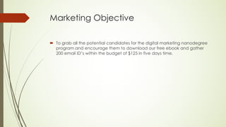 Marketing Objective
´ To grab all the potential candidates for the digital marketing nanodegree
program and encourage them to download our free ebook and gather
200 email ID’s within the budget of $125 in five days time.
 