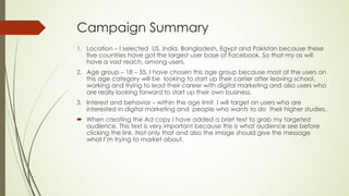 Campaign Summary
1. Location – I selected US, India, Bangladesh, Egypt and Pakistan because these
five countries have got the largest user base of Facebook. So that my as will
have a vast reach. among users,
2. Age group – 18 – 35, I have chosen this age group because most of the users on
this age category will be looking to start up their carrier after leaving school,
working and trying to lead their career with digital marketing and also users who
are really looking forward to start up their own business.
3. Interest and behavior – within the age limit I will target on users who are
interested in digital marketing and people who wants to do their higher studies.
´ When creating the Ad copy I have added a brief text to grab my targeted
audience. This text is very important because this is what audience see before
clicking the link. Not only that and also the image should give the message
what I’m trying to market about.
 