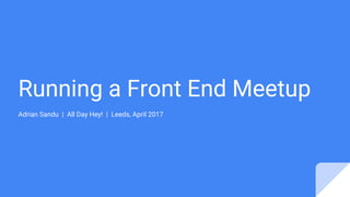 Running a Front End Meetup
Adrian Sandu | All Day Hey! | Leeds, April 2017
 