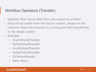 13Page:
Workflow Operators (Transfer)
• Operator that moves data from one system to another
• Data will be pulled from the source system, staged on the
machine where the executor is running and then transferred
to the target system
• Example:
• HiveToMySqlTransfer
• MySqlToHiveTransfer
• HiveToMsSqlTransfer
• MsSqlToHiveTransfer
• S3ToHiveTransfer
• Many More…
 
