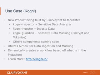 21Page:
Use Case (Kogni)
• New Product being built by Clairvoyant to facilitate:
• kogni-inspector – Sensitive Data Analyzer
• kogni-ingestor – Ingests Data
• kogni-guardian – Sensitive Data Masking (Encrypt and
Tokenize)
• Others components coming soon
• Utilizes Airflow for Data Ingestion and Masking
• Dynamically creates a workflow based off what is in the
Metastore
• Learn More: http://kogni.io/
 