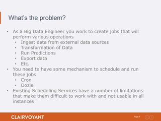 4Page:
What’s the problem?
• As a Big Data Engineer you work to create jobs that will
perform various operations
• Ingest data from external data sources
• Transformation of Data
• Run Predictions
• Export data
• Etc.
• You need to have some mechanism to schedule and run
these jobs
• Cron
• Oozie
• Existing Scheduling Services have a number of limitations
that make them difficult to work with and not usable in all
instances
 