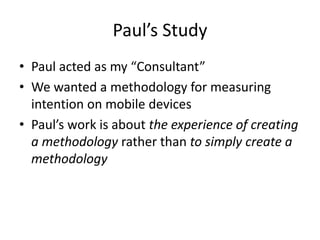 Paul’s Study
• Paul acted as my “Consultant”
• We wanted a methodology for measuring
intention on mobile devices
• Paul’s work is about the experience of creating
a methodology rather than to simply create a
methodology
 