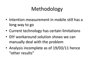 Methodology
• Intention measurement in mobile still has a
long way to go
• Current technology has certain limitations
• DIY workaround solution shows we can
manually deal with the problem
• Analysis incomplete as of 19/03/11 hence
“other results”
 