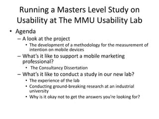 Running a Masters Level Study on
Usability at The MMU Usability Lab
• Agenda
– A look at the project
• The development of a methodology for the measurement of
intention on mobile devices
– What’s it like to support a mobile marketing
professional?
• The Consultancy Dissertation
– What’s it like to conduct a study in our new lab?
• The experience of the lab
• Conducting ground-breaking research at an industrial
university
• Why is it okay not to get the answers you're looking for?
 