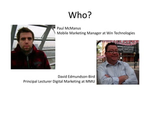 Who?
Paul McManus
Mobile Marketing Manager at Win Technologies
David Edmundson-Bird
Principal Lecturer Digital Marketing at MMU
 