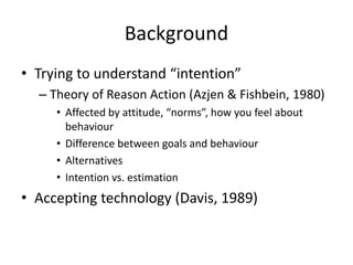 Background
• Trying to understand “intention”
– Theory of Reason Action (Azjen & Fishbein, 1980)
• Affected by attitude, “norms”, how you feel about
behaviour
• Difference between goals and behaviour
• Alternatives
• Intention vs. estimation
• Accepting technology (Davis, 1989)
 
