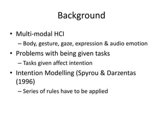 Background
• Multi-modal HCI
– Body, gesture, gaze, expression & audio emotion
• Problems with being given tasks
– Tasks given affect intention
• Intention Modelling (Spyrou & Darzentas
(1996)
– Series of rules have to be applied
 