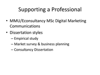 Supporting a Professional
• MMU/Econsultancy MSc Digital Marketing
Communications
• Dissertation styles
– Empirical study
– Market survey & business planning
– Consultancy Dissertation
 