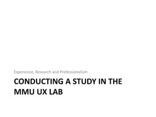 CONDUCTING A STUDY IN THE
MMU UX LAB
Experience, Research and Professionalism
 
