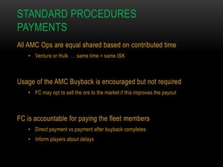 STANDARD PROCEDURES
PAYMENTS
All AMC Ops are equal shared based on contributed time
• Venture or Hulk … same time = same ISK

Usage of the AMC Buyback is encouraged but not required
• FC may opt to sell the ore to the market if this improves the payout

FC is accountable for paying the fleet members
• Direct payment vs payment after buyback completes

• Inform players about delays

 