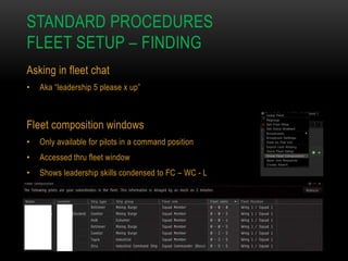 STANDARD PROCEDURES
FLEET SETUP – FINDING
Asking in fleet chat
•

Aka “leadership 5 please x up”

Fleet composition windows
•

Only available for pilots in a command position

•

Accessed thru fleet window

•

Shows leadership skills condensed to FC – WC - L

 
