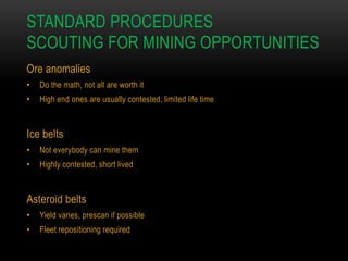 STANDARD PROCEDURES
SCOUTING FOR MINING OPPORTUNITIES
Ore anomalies
•

Do the math, not all are worth it

•

High end ones are usually contested, limited life time

Ice belts
•

Not everybody can mine them

•

Highly contested, short lived

Asteroid belts
•

Yield varies, prescan if possible

•

Fleet repositioning required

 