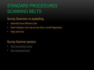 STANDARD PROCEDURES
SCANNING BELTS
Survey Scanners vs eyeballing
•

Asteroids have different sizes

•

Giant Veldspar rock may be less then a small Plagioclase

•

High yield ores

Survey Scanner parsers
•

http://sisterofeve.ru/ssp/

•

http://evepraisal.com/

 