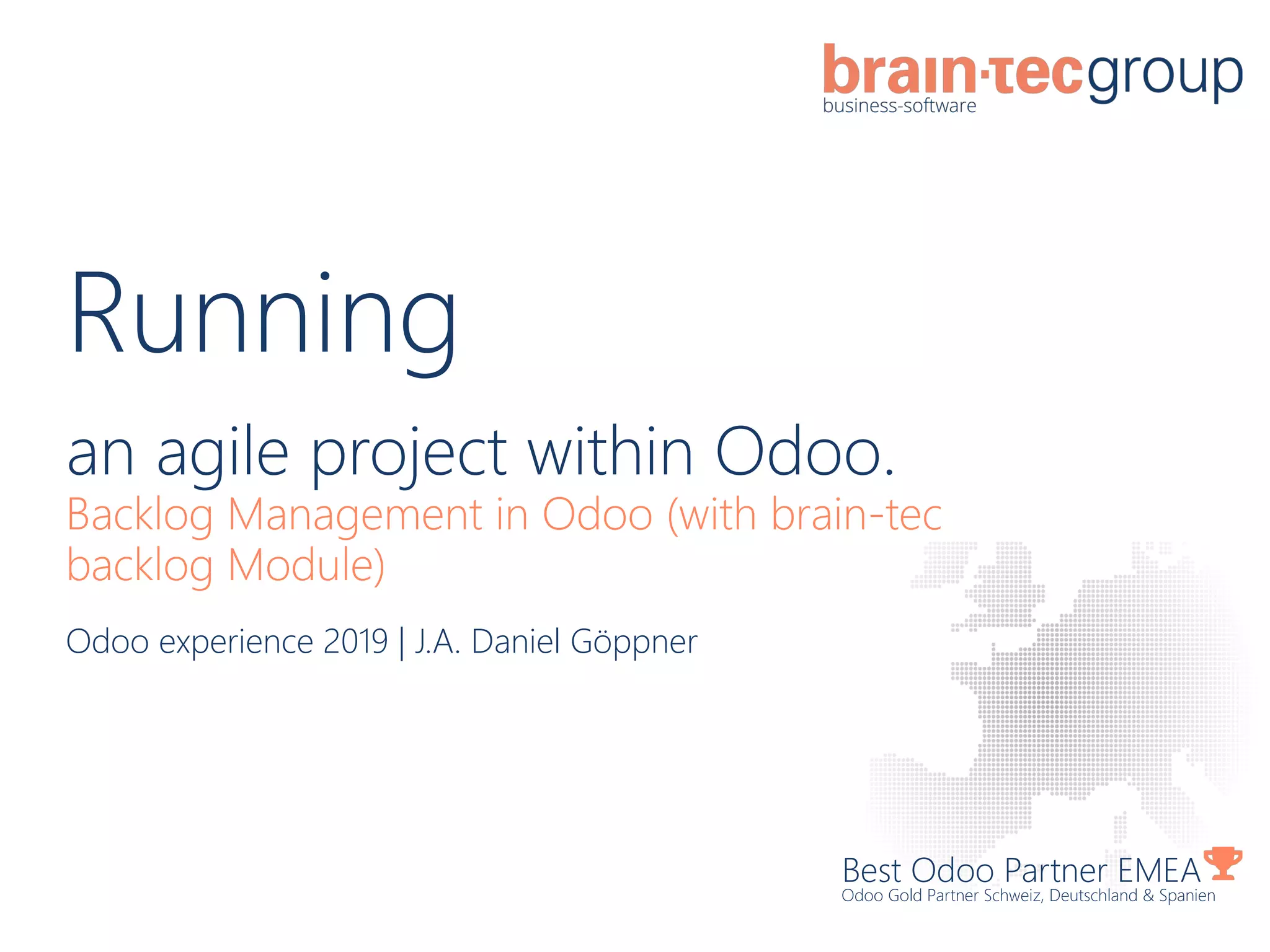 Running
an agile project within Odoo.
Backlog Management in Odoo (with brain-tec
backlog Module)
Best Odoo Partner EMEA
Odoo Gold Partner Schweiz, Deutschland & Spanien
Odoo experience 2019 | J.A. Daniel Göppner
 
