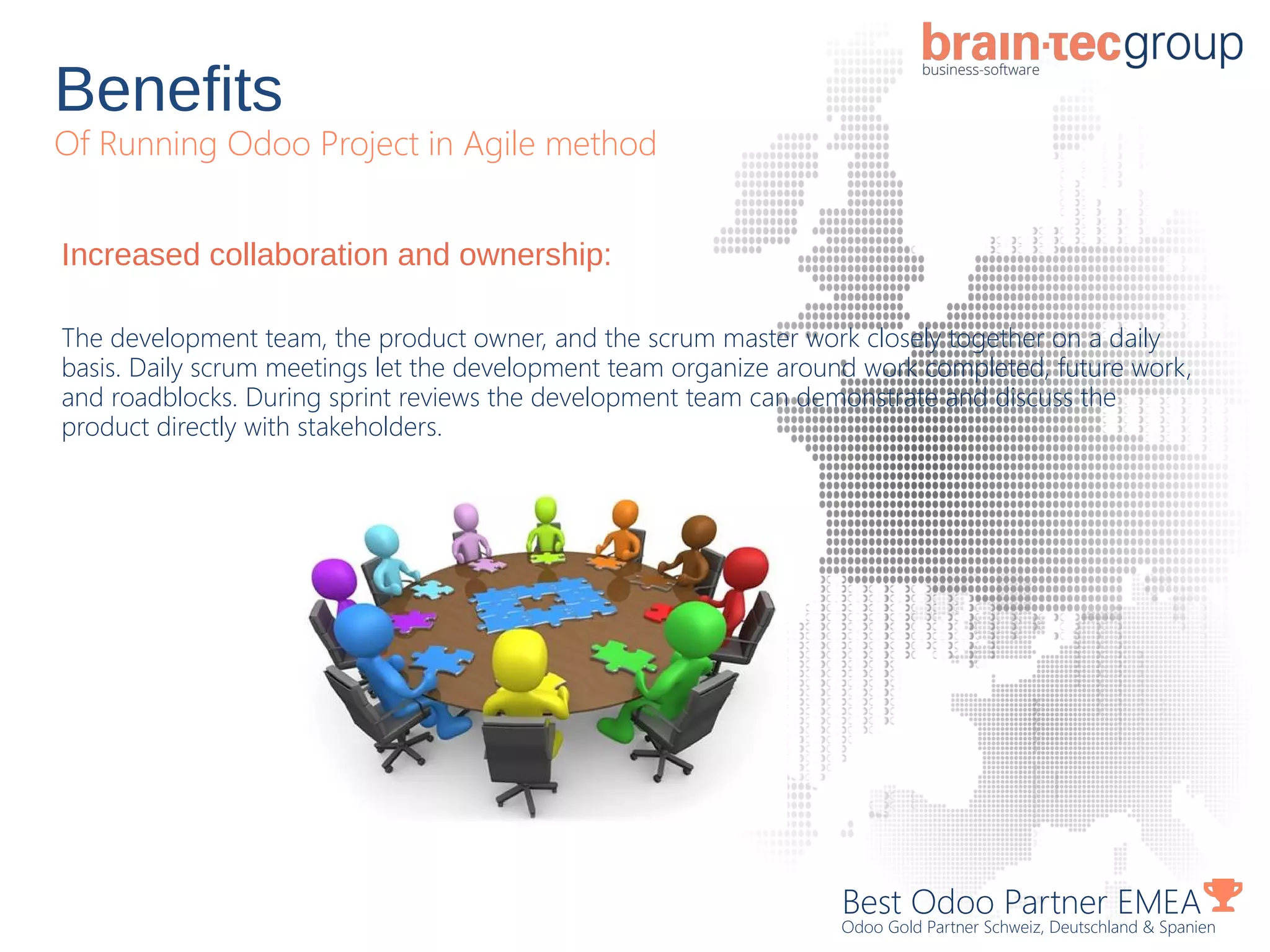 Benefits
Of Running Odoo Project in Agile method
Best Odoo Partner EMEA
Odoo Gold Partner Schweiz, Deutschland & Spanien
Increased collaboration and ownership:
The development team, the product owner, and the scrum master work closely together on a daily
basis. Daily scrum meetings let the development team organize around work completed, future work,
and roadblocks. During sprint reviews the development team can demonstrate and discuss the
product directly with stakeholders.
 