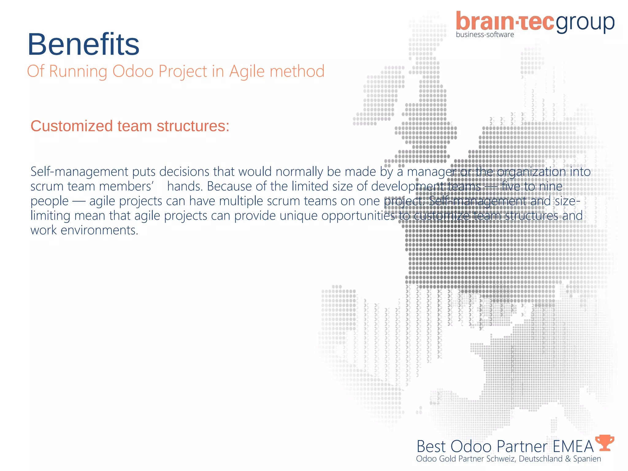 Benefits
Of Running Odoo Project in Agile method
Best Odoo Partner EMEA
Odoo Gold Partner Schweiz, Deutschland & Spanien
Customized team structures:
Self-management puts decisions that would normally be made by a manager or the organization into
scrum team members’ hands. Because of the limited size of development teams — five to nine
people — agile projects can have multiple scrum teams on one project. Self-management and size-
limiting mean that agile projects can provide unique opportunities to customize team structures and
work environments.
 