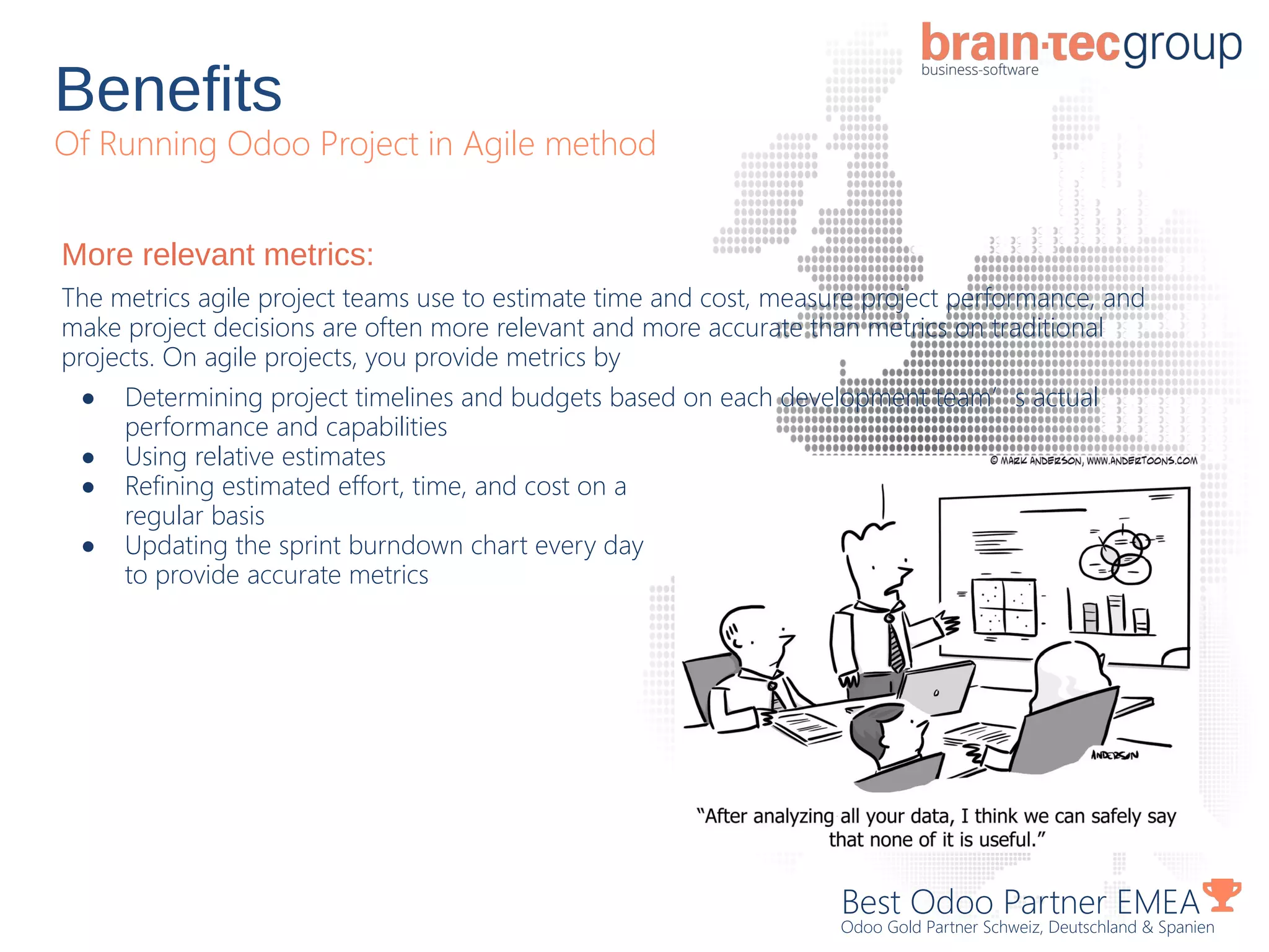 Benefits
Of Running Odoo Project in Agile method
Best Odoo Partner EMEA
Odoo Gold Partner Schweiz, Deutschland & Spanien
More relevant metrics:
The metrics agile project teams use to estimate time and cost, measure project performance, and
make project decisions are often more relevant and more accurate than metrics on traditional
projects. On agile projects, you provide metrics by
● Determining project timelines and budgets based on each development team’s actual
performance and capabilities
● Using relative estimates
● Refining estimated effort, time, and cost on a
regular basis
● Updating the sprint burndown chart every day
to provide accurate metrics
 