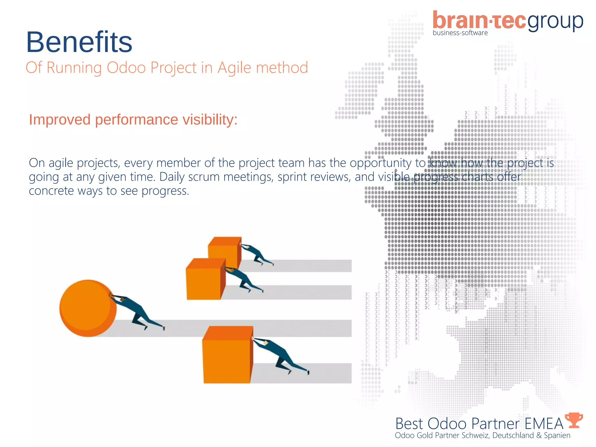 Benefits
Of Running Odoo Project in Agile method
Best Odoo Partner EMEA
Odoo Gold Partner Schweiz, Deutschland & Spanien
Improved performance visibility:
On agile projects, every member of the project team has the opportunity to know how the project is
going at any given time. Daily scrum meetings, sprint reviews, and visible progress charts offer
concrete ways to see progress.
 