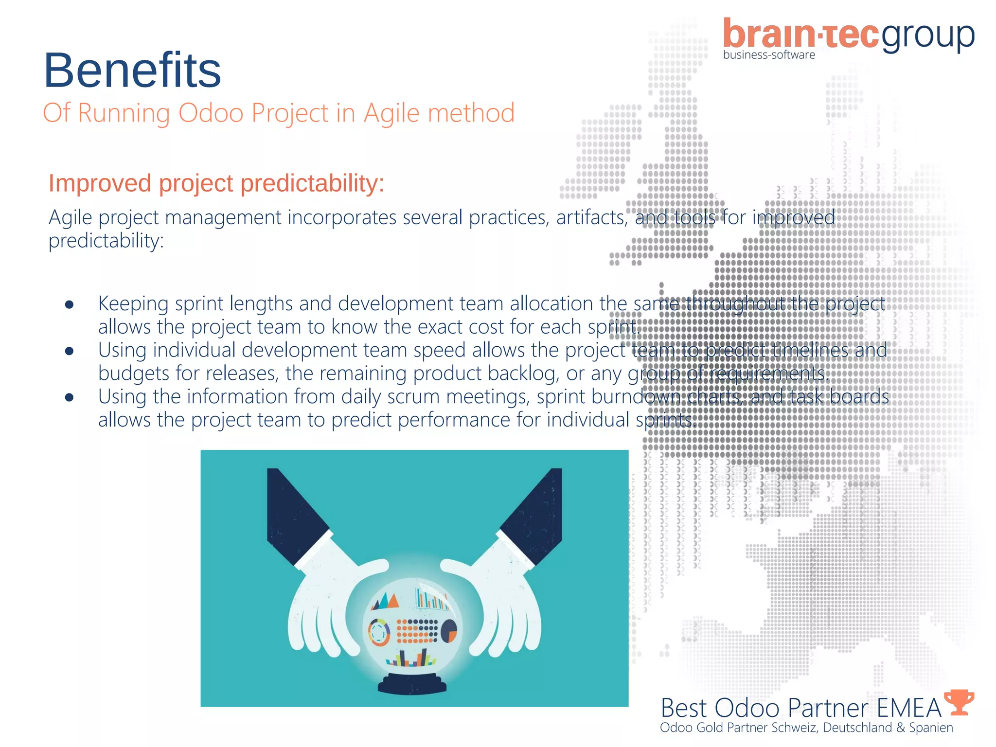 Benefits
Of Running Odoo Project in Agile method
Best Odoo Partner EMEA
Odoo Gold Partner Schweiz, Deutschland & Spanien
Improved project predictability:
Agile project management incorporates several practices, artifacts, and tools for improved
predictability:
● Keeping sprint lengths and development team allocation the same throughout the project
allows the project team to know the exact cost for each sprint.
● Using individual development team speed allows the project team to predict timelines and
budgets for releases, the remaining product backlog, or any group of requirements.
● Using the information from daily scrum meetings, sprint burndown charts, and task boards
allows the project team to predict performance for individual sprints.
 