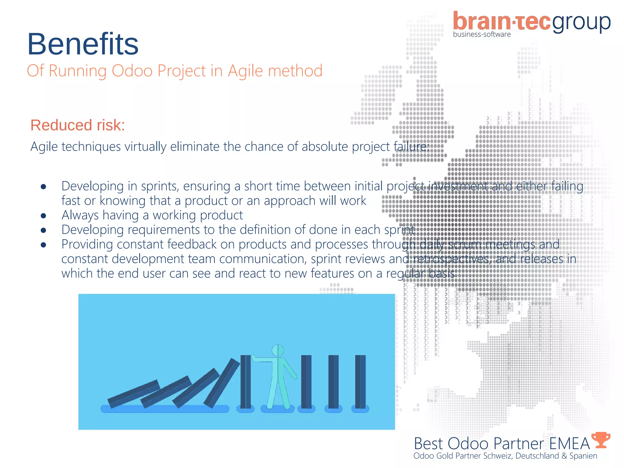 Benefits
Of Running Odoo Project in Agile method
Best Odoo Partner EMEA
Odoo Gold Partner Schweiz, Deutschland & Spanien
Reduced risk:
Agile techniques virtually eliminate the chance of absolute project failure:
● Developing in sprints, ensuring a short time between initial project investment and either failing
fast or knowing that a product or an approach will work
● Always having a working product
● Developing requirements to the definition of done in each sprint
● Providing constant feedback on products and processes through daily scrum meetings and
constant development team communication, sprint reviews and retrospectives, and releases in
which the end user can see and react to new features on a regular basis
 