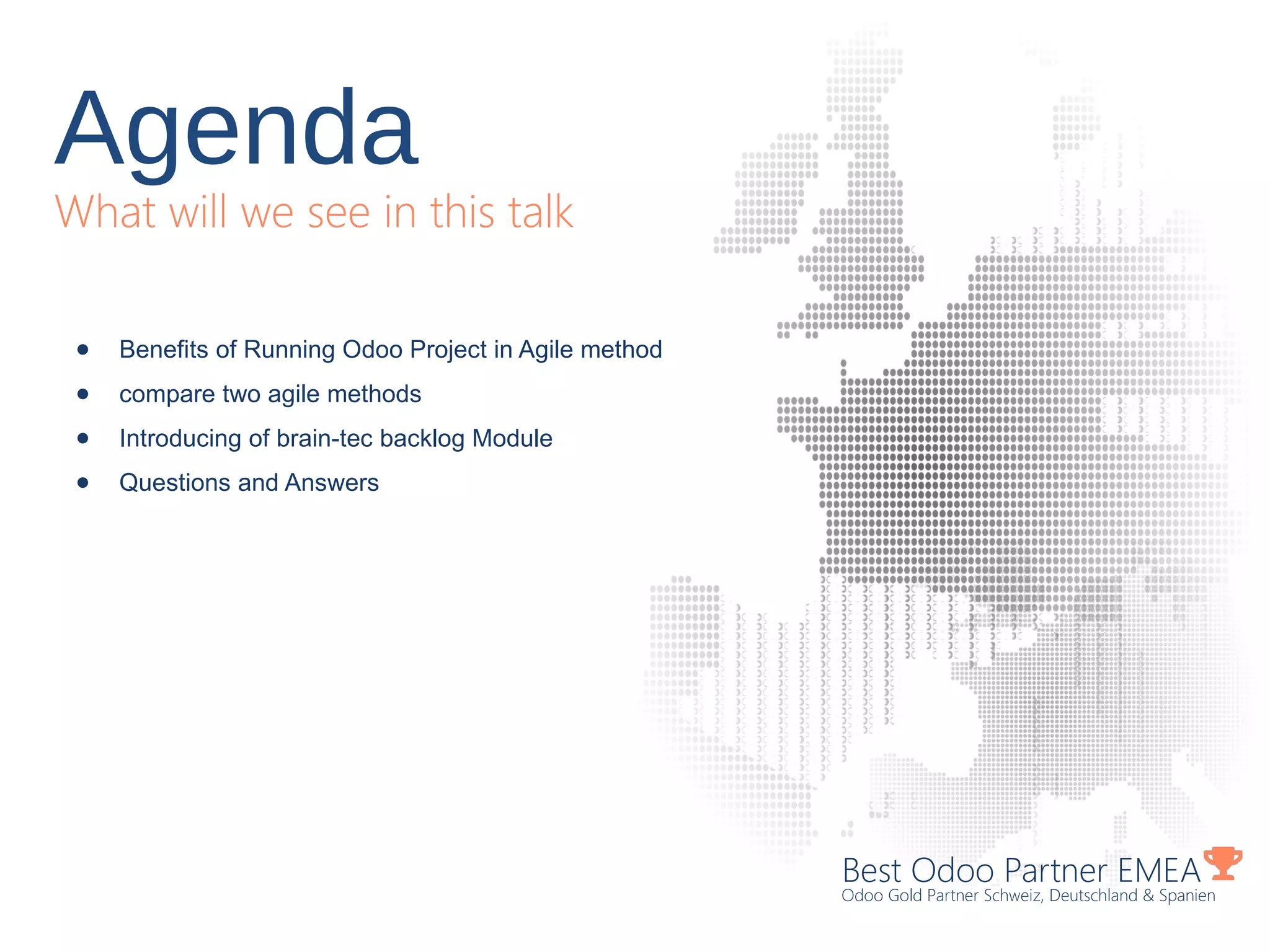 Agenda
What will we see in this talk
Best Odoo Partner EMEA
Odoo Gold Partner Schweiz, Deutschland & Spanien
● Benefits of Running Odoo Project in Agile method
● compare two agile methods
● Introducing of brain-tec backlog Module
● Questions and Answers
 