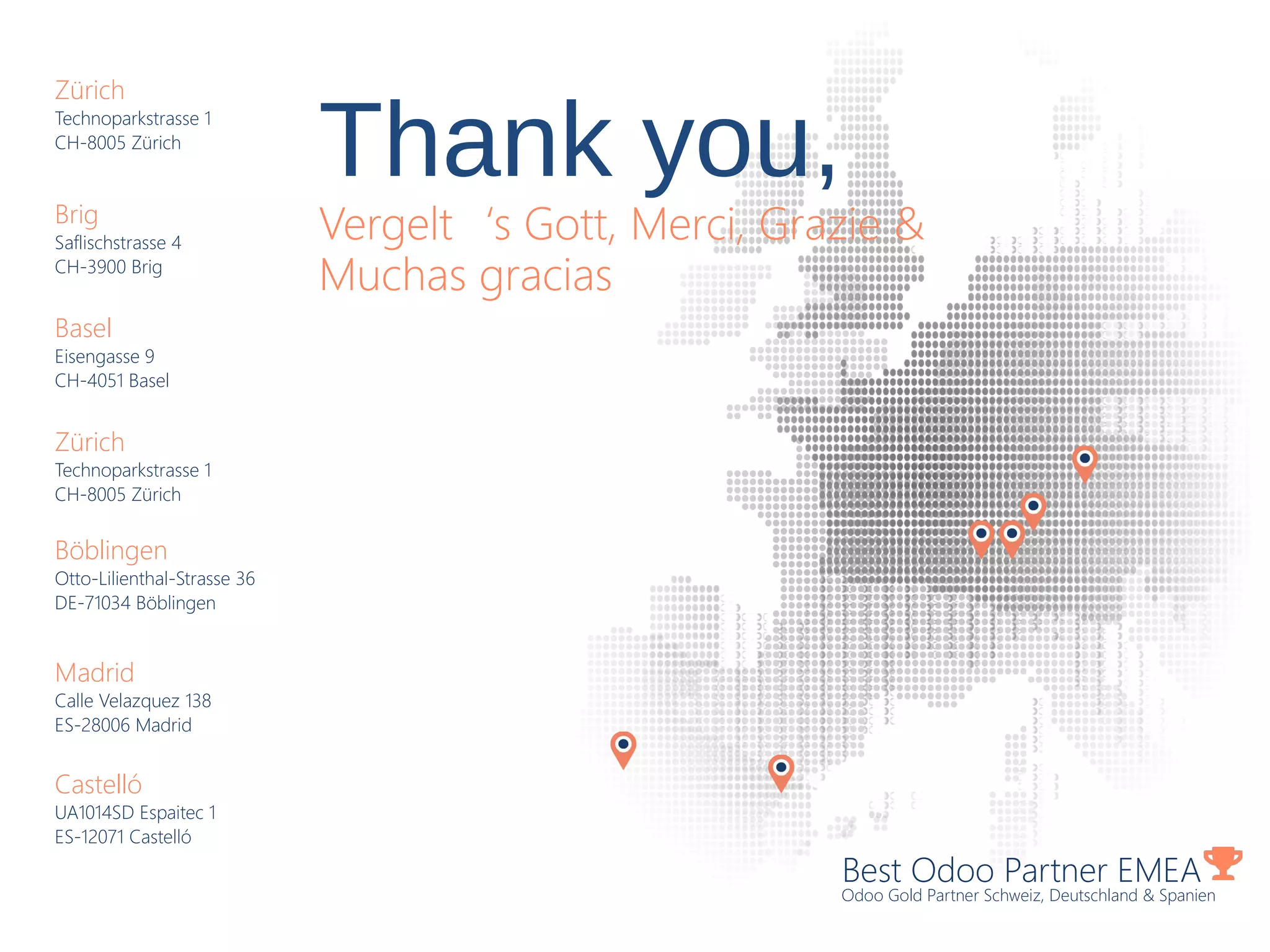 Best Odoo Partner EMEA
Odoo Gold Partner Schweiz, Deutschland & Spanien
Zürich
Technoparkstrasse 1
CH-8005 Zürich
Brig
Saflischstrasse 4
CH-3900 Brig
Basel
Eisengasse 9
CH-4051 Basel
Zürich
Technoparkstrasse 1
CH-8005 Zürich
Böblingen
Otto-Lilienthal-Strasse 36
DE-71034 Böblingen
Madrid
Calle Velazquez 138
ES-28006 Madrid
Castelló
UA1014SD Espaitec 1
ES-12071 Castelló
Thank you,
Vergelt‘s Gott, Merci, Grazie &
Muchas gracias
 