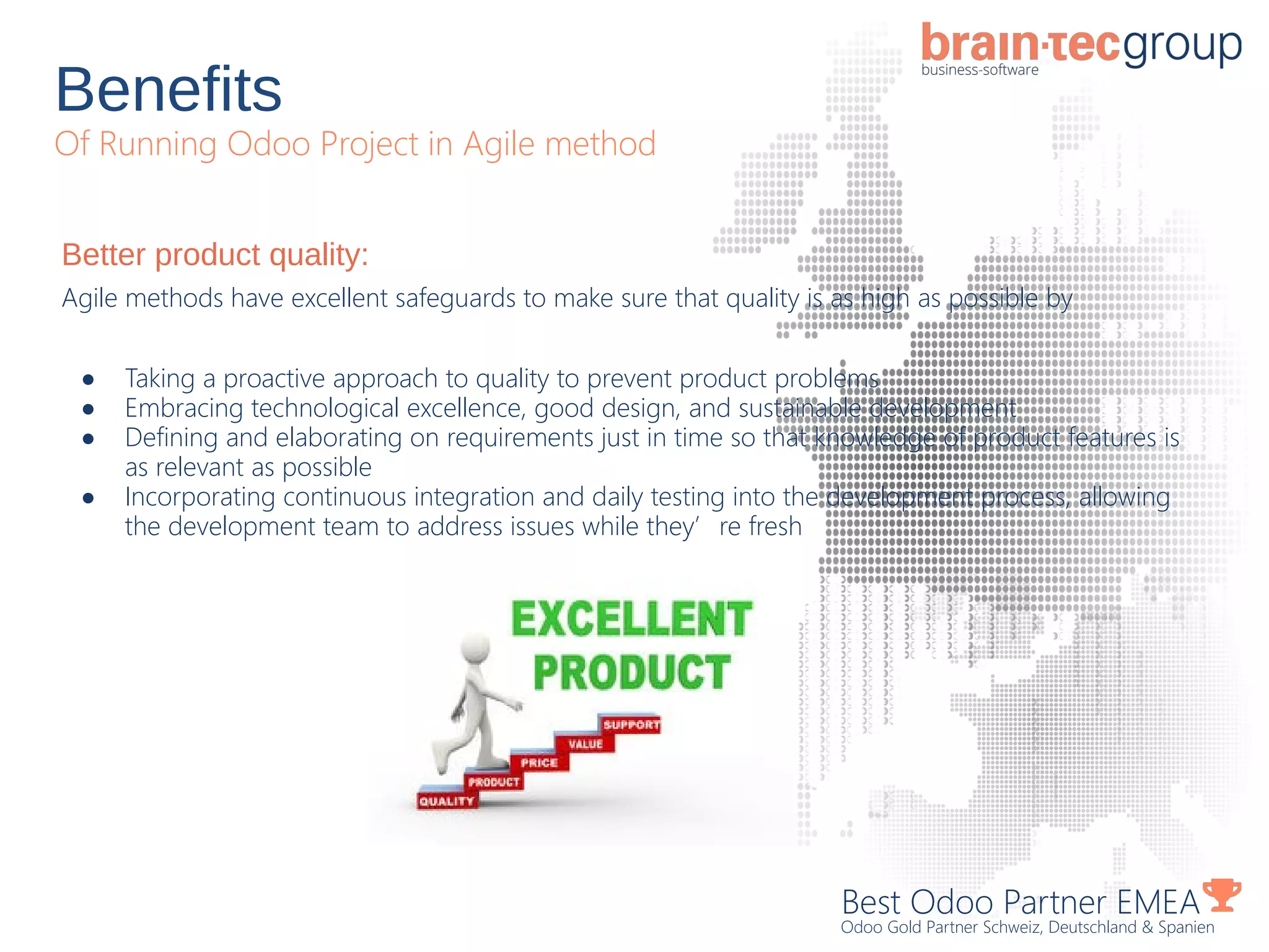 Benefits
Of Running Odoo Project in Agile method
Best Odoo Partner EMEA
Odoo Gold Partner Schweiz, Deutschland & Spanien
Better product quality:
Agile methods have excellent safeguards to make sure that quality is as high as possible by
● Taking a proactive approach to quality to prevent product problems
● Embracing technological excellence, good design, and sustainable development
● Defining and elaborating on requirements just in time so that knowledge of product features is
as relevant as possible
● Incorporating continuous integration and daily testing into the development process, allowing
the development team to address issues while they’re fresh
 