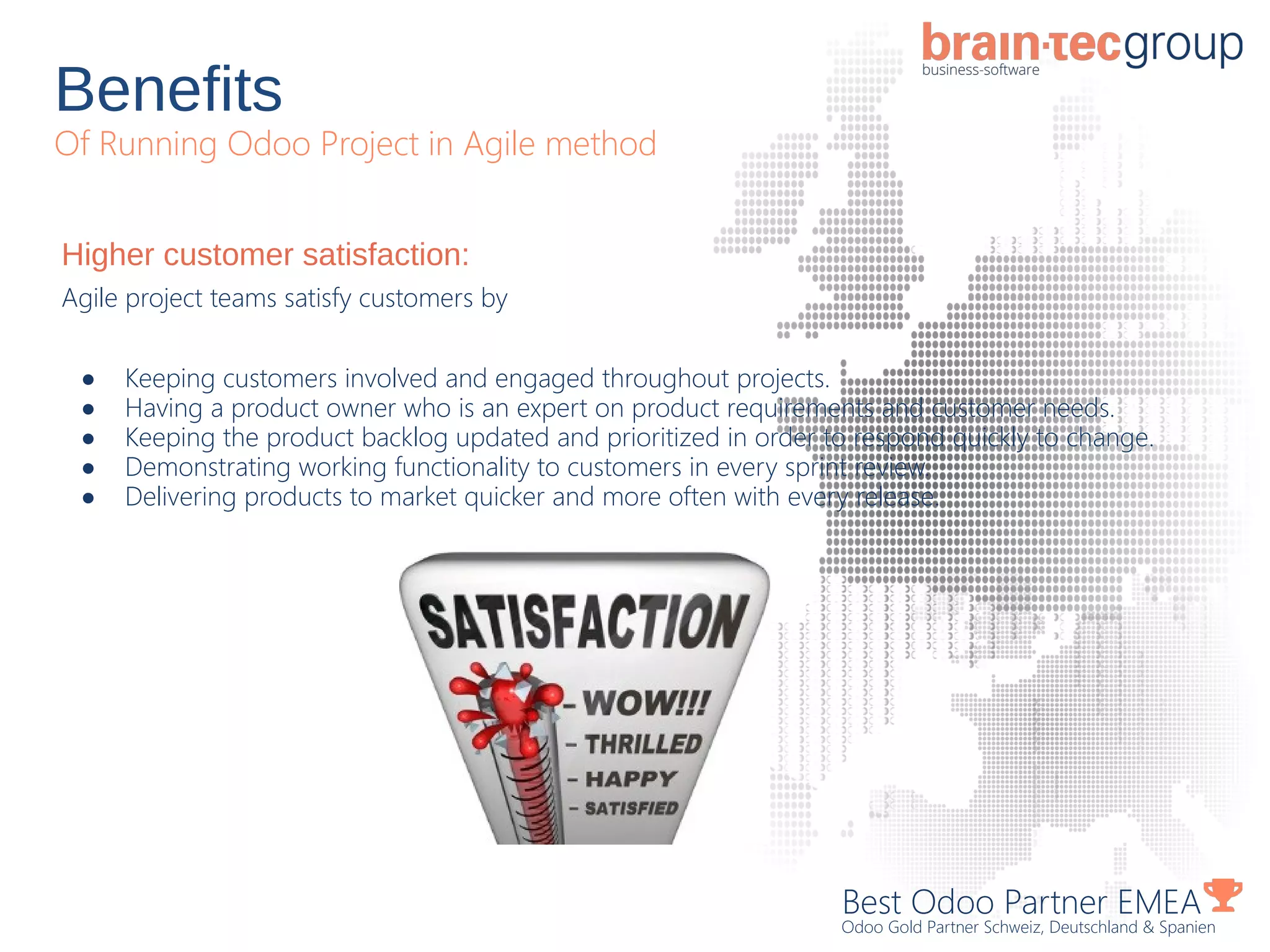 Benefits
Of Running Odoo Project in Agile method
Best Odoo Partner EMEA
Odoo Gold Partner Schweiz, Deutschland & Spanien
Higher customer satisfaction:
Agile project teams satisfy customers by
● Keeping customers involved and engaged throughout projects.
● Having a product owner who is an expert on product requirements and customer needs.
● Keeping the product backlog updated and prioritized in order to respond quickly to change.
● Demonstrating working functionality to customers in every sprint review.
● Delivering products to market quicker and more often with every release.
 